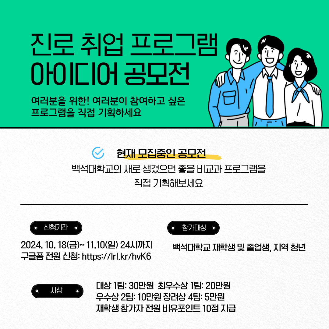   진로 취업 프로그램 아이디어 공모전  여러분을 위한! 여러분이 참여하고 싶은 프로그램을 직접 기획하세요  현재 모집중인 공모전 백석대학교의 새로 생겼으면 좋을 비교과 프로그램을 직접 기획해보세요  신청기간 2024. 10. 18(금)~ 11.10(일) 24시까지 구글폼 전원 신청: https://lrl.kr/hvK6  참가대상  백석대학교 재학생 및 졸업생, 지역 청년 시상 대상 1팀: 30만원 최우수상 1팀: 20만원 우수상 2팀: 10만원 장려상 4팀: 5만원 재학생 참가자 전원 비유포인트 10점 지급
