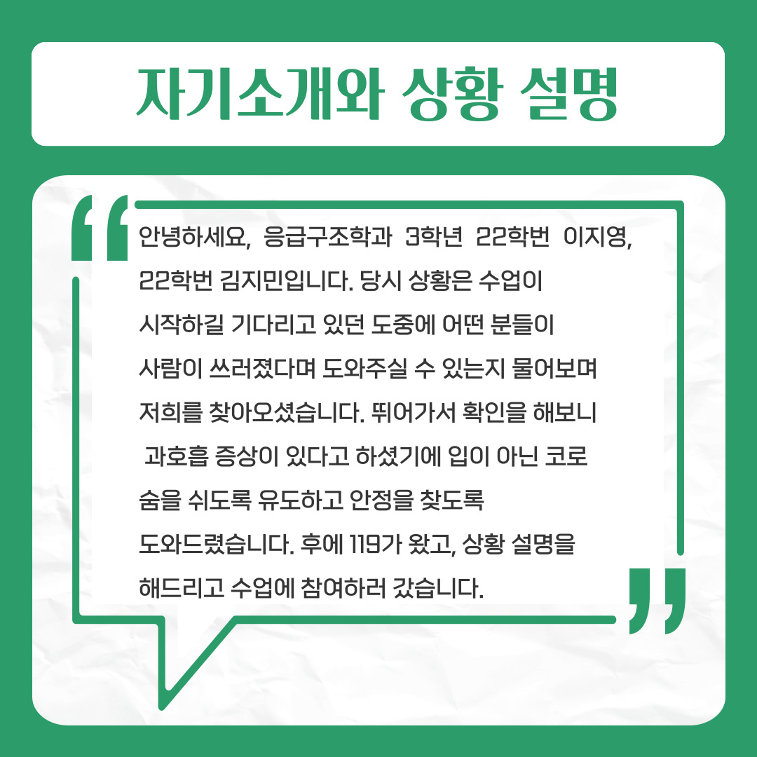 자기소개와 상황설명  안녕하세요, 응급구조학과 3학년 22학번 이지영, 22학번 김지민입니다.   당시 상황은 수업이   시작하길 기다리고 있던 도중에 어떤 분들이   사람이 쓰러졌다며 도와주실 수 있는지 물어보며   저희를 찾아오셨습니다. 뛰어가서 확인을 해보니   과호흡 증상이 있다고 하셨기에 입이 아닌 코로   숨을 쉬도록 유도하고 안정을 찾도록   도와드렸습니다. 후에 119가 왔고, 상황 설명을   해드리고 수업에 참여하러 갔습니다. 