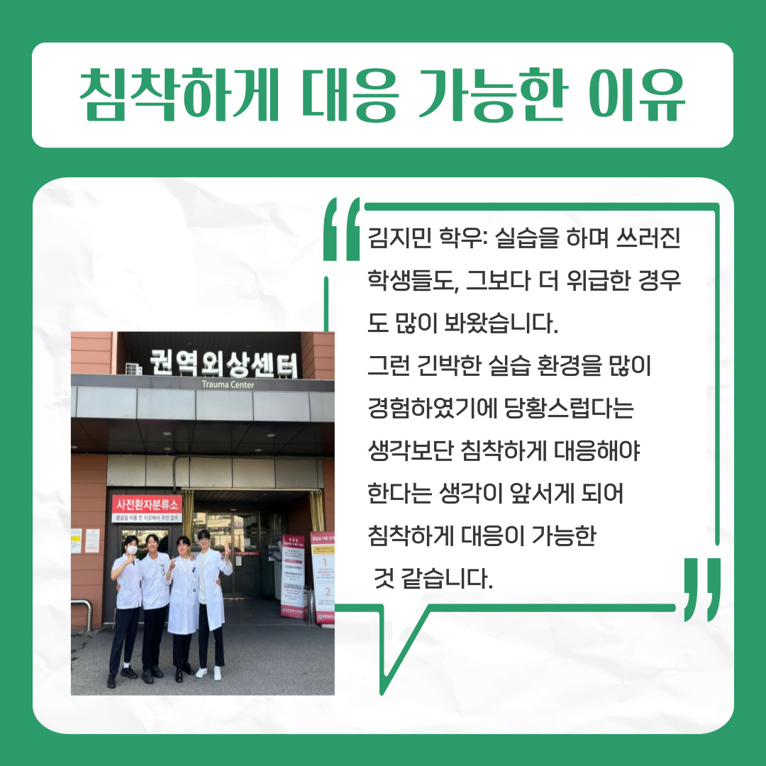 침착하게 대응 가능한 이유  김지민 학우: 실습을 하며 쓰러진 학생들도,   그보다 더 위급한 경우도 많이 봐왔습니다.   그런 긴박한 실습 환경을 많이   경험하였기에 당황스럽다는   생각보단 침착하게 대응해야   한다는 생각이 앞서게 되어   침착하게 대응이 가능한 것 같습니다.