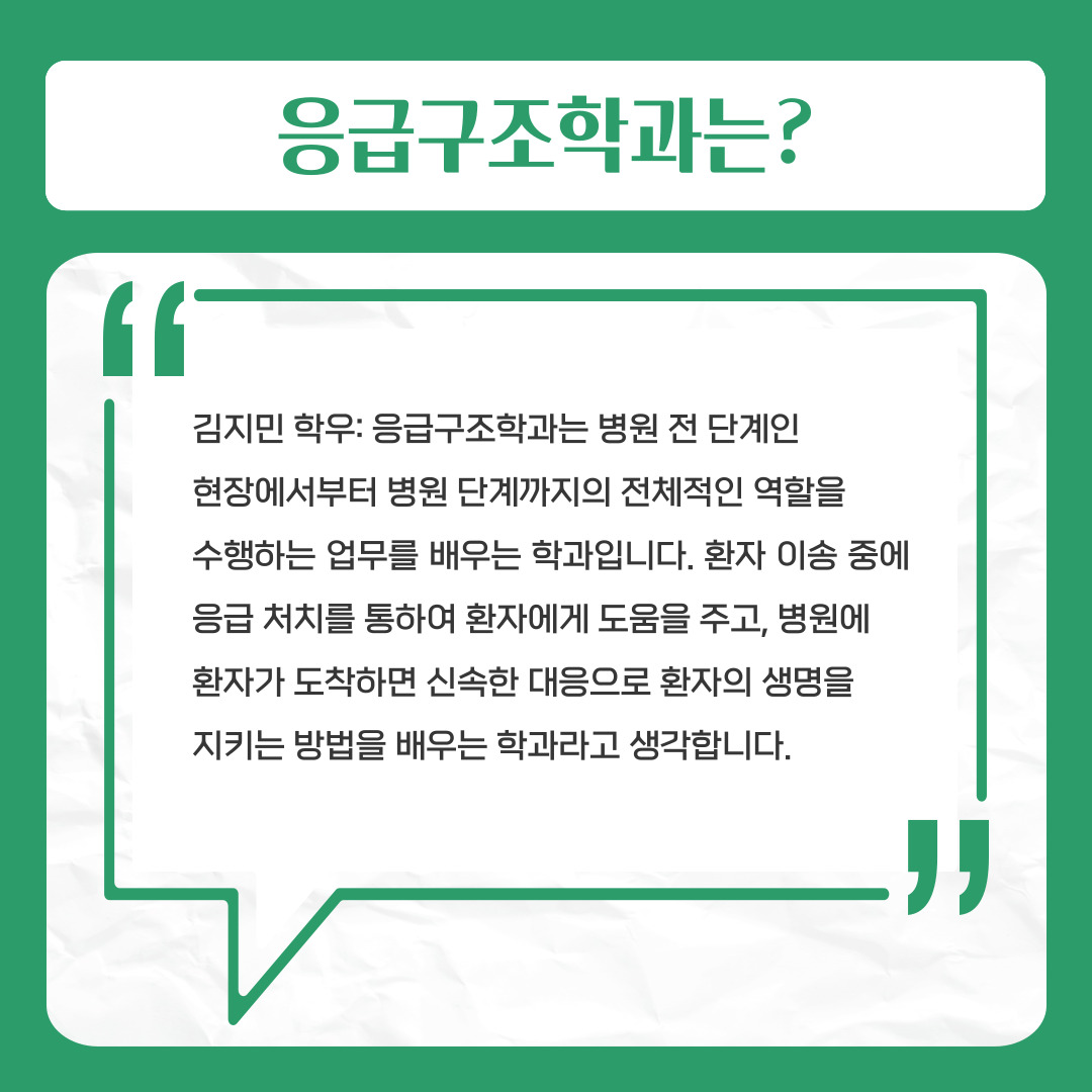 응급구조학과는?  김지민 학우: 응급구조학과는 병원 전 단계인   현장에서부터 병원 단계까지의 전체적인 역할을   수행하는 업무를 배우는 학과입니다. 환자 이송 중에 응급 처치를 통하여 환자에게 도움을 주고, 병원에   환자가 도착하면 신속한 대응으로 환자의 생명을   지키는 방법을 배우는 학과라고 생각합니다.