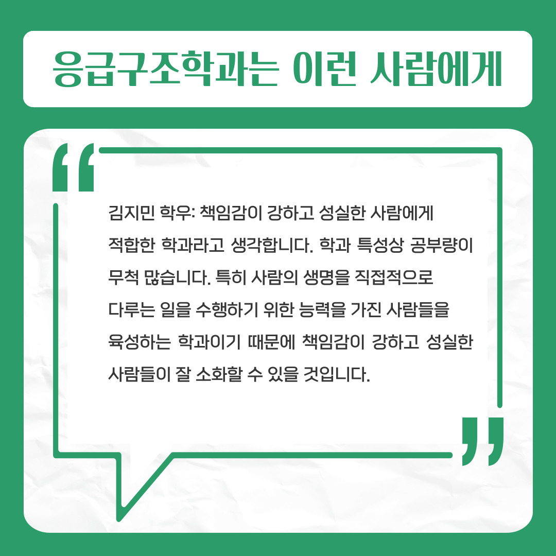 응급구조학과는 이런 사람에게  김지민 학우: 책임감이 강하고 성실한 사람에게   적합한 학과라고 생각합니다. 학과 특성상 공부량이 무척 많습니다. 특히 사람의 생명을 직접적으로   다루는 일을 수행하기 위한 능력을 가진 사람들을   육성하는 학과이기 때문에 책임감이 강하고 성실한 사람들이 잘 소화할 수 있을 것입니다.