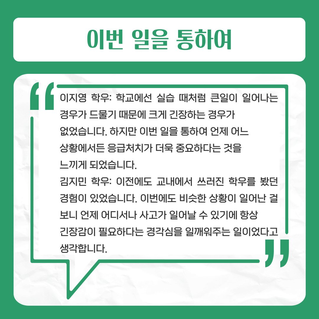 이번 일을 통하여  이지영 학우: 학교에선 실습 때처럼 큰일이 일어나는 경우가 드물기 때문에 크게 긴장하는 경우가   없었습니다. 하지만 이번 일을 통하여 언제 어느   상황에서든 응급처치가 더욱 중요하다는 것을   느끼게 되었습니다.  김지민 학우: 이전에도 교내에서 쓰러진 학우를 봤던 경험이 있었습니다. 이번에도 비슷한 상황이 일어난 걸 보니 언제 어디서나 사고가 일어날 수 있기에 항상   긴장감이 필요하다는 경각심을 일깨워주는 일이었다고 생각합니다.