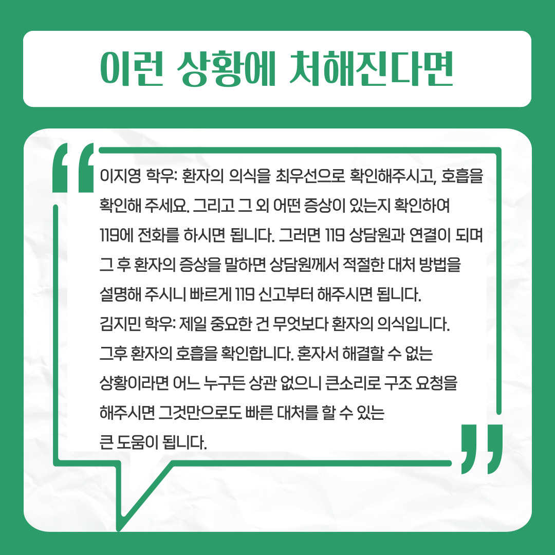이런 상황에 처해진다면  이지영 학우: 환자의 의식을 최우선으로 확인해주시고, 호흡을 확인해 주세요.   그리고 그 외 어떤 증상이 있는지 확인하여   119에 전화를 하시면 됩니다. 그러면 119 상담원과 연결이 되며 그 후 환자의 증상을 말하면 상담원께서 적절한 대처 방법을 설명해 주시니 빠르게 119 신고부터 해주시면 됩니다.  김지민 학우: 제일 중요한 건 무엇보다 환자의 의식입니다.   그후 환자의 호흡을 확인합니다. 혼자서 해결할 수 없는   상황이라면 어느 누구든 상관 없으니 큰소리로 구조 요청을   해주시면 그것만으로도 빠른 대처를 할 수 있는   큰 도움이 됩니다.