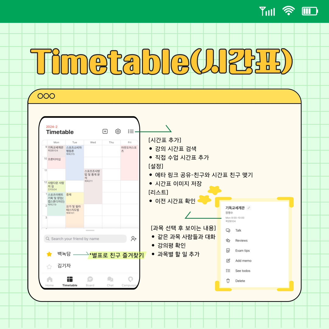 다음으로 에타를 이용하면서 가장 잘 쓰고 있는 부분입니다. 시간표를 직접 제작하면 스마트폰 홈 화면에 위젯을 추가하여 간편하게 볼 수 있으며, 매일 아침 알림이 와 강의 시간을 놓치지 않을 수 있습니다. 에타에서는 학교에서 개설된 강의 시간표를 올려 편하게 시간표를 짤 수 있도록 합니다. 우측 상단에서 시간표를 추가하거나 수정할 수 있고, 다른 친구와 시간표 친구를 맺을 수도 있습니다. 시간표 친구를 맺으면 시간표 하단에 뜨는데 이름을 눌러 그 친구의 시간표도 구경할 수 있습니다. 이때는 타학교여도 구경이 가능합니다. 이름 좌측에 있는 별 표시를 누르면 상단으로 올라와 빠르게 검색할 수 있습니다. 또한 시간표 이미지를 따로 저장할 수도 있으며, 테마도 변경할 수 있습니다. 만약 들어야 하는 강의는 아는데 시간표를 짜기 힘들 경우, 정해진 과목을 무작위로 배치해 보여주기도 합니다. 우측 상단은 시간표 이름으로 변경도 가능하고, 한 학기에 여러 개의 시간표를 만들 수도 있습니다.