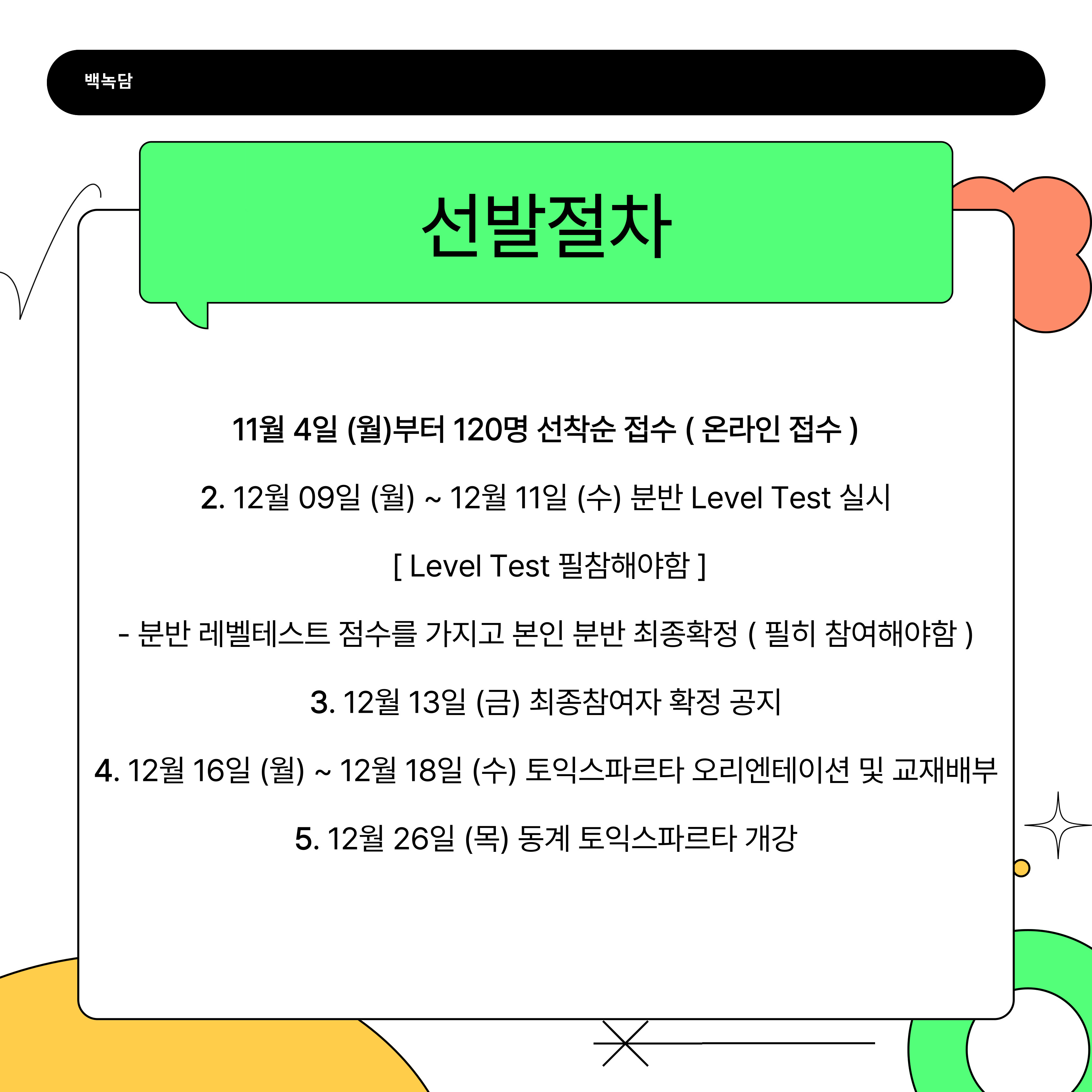 11월 4일 (월)부터 120명 선착순 접수 ( 온라인 접수 ) 2. 12월 09일 (월) ~ 12월 11일 (수) 분반 Level Test 실시  [ Level Test 필참해야함 ] - 분반 레벨테스트 점수를 가지고 본인 분반 최종확정 ( 필히 참여해야함 ) 3. 12월 13일 (금) 최종참여자 확정 공지 4. 12월 16일 (월) ~ 12월 18일 (수) 토익스파르타 오리엔테이션 및 교재배부 5. 12월 26일 (목) 동계 토익스파르타 개강