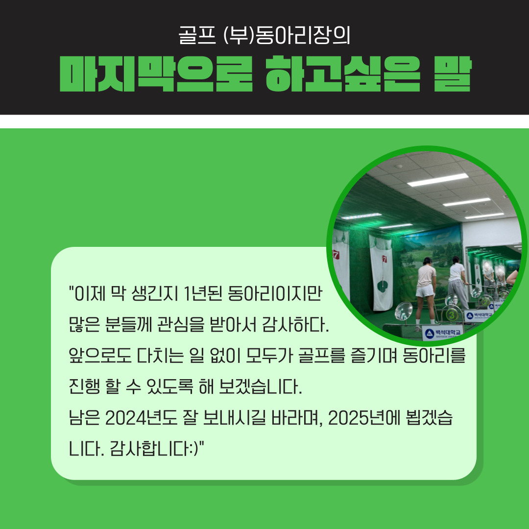 백녹담: 골프 선수 출신이시면 정말 정확한 자세를 배울 수 있었을 것 같습니다. 그럴 뿐만 아니라 교수님께서도 골프를 진심으로 대하니 많은 것을 배울 수 있을 거 같습니다. 인터뷰에 응해주셔서 감사하고 마무리하면서 Albatross 골프 동아리의 부기장으로서 하고 싶은 말을 자유롭게 해 주시면 좋겠습니다. 부기장: 사실 생긴 지 1년 된 동아리이지만 많은 분께 관심을 받아서 감사합니다. 앞으로도 다치는 일 없이 모두가 안전하게 골프를 진심으로 즐길 수 있도록 동아리를 잘 진행하도록 해보겠습니다. 남은 2024년도 잘 보내시길 바라며, 2025년에 뵙겠습니다. 감사합니다.