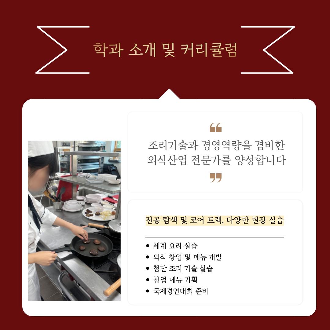 학과 소개 및 커리큘럼 조리기술과 경영역량을 겸비한 외식산업 전문가를 양성합니다. 전공 및 코어 트랙, 다양한 현장 실습 세계 요리 실습 외식 창업 및 메뉴 개발 첨단 조리 기술 실습 창업 메뉴 기획 국제경연대회 준비