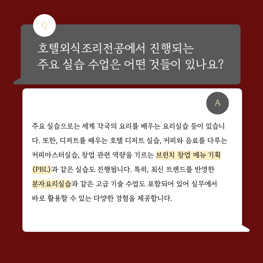 호텔외식조리전공에서 진행되는 주요 실습 수업은 어떤 것들이 있나요? 주요 실습으로는 세계 각국의 요리를 배우는 요리 실습 등이 있습니다. 또한 디저트를 배우는 호텔 디저트 실습, 커피와 음료를 다루는 커피마스터실습, 창업 관련 역량을 기르는 브런치 창업 메뉴 기획(PBL) 과 같은 실습도 진행됩니다. 특히 최신 트렌드를 반영한 분자요리실습과 같은 고급 기술 수업도 포함되어 있어 실무에서 바로 활용할 수 있는 다양한 경험을 제공합니다.