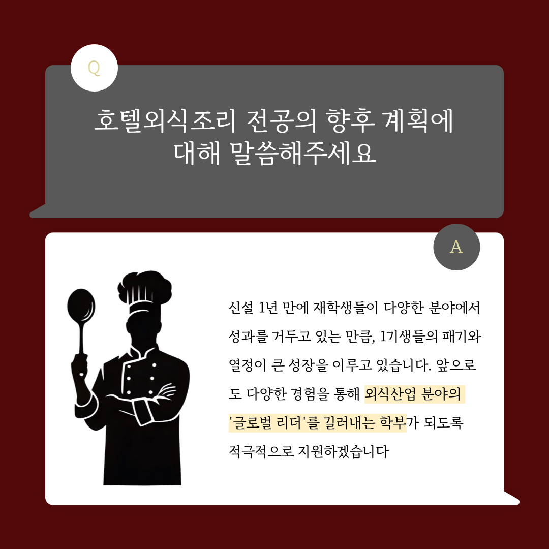 호텔외식조리 전공의 향후 계획에 대해 말씀해주세요  신설 1년 만에 재학생들이 다양한 분야에서 성과를 거두고 있는 만큼, 1기생들의 패기와 열정이 큰 성장을 이루고 있습니다. 앞으도 다양한 경험을 통해 외식산업 분야의 글로벌 리더'를 길러내는 학부가 되도록 적극적으로 지원하겠습니다 