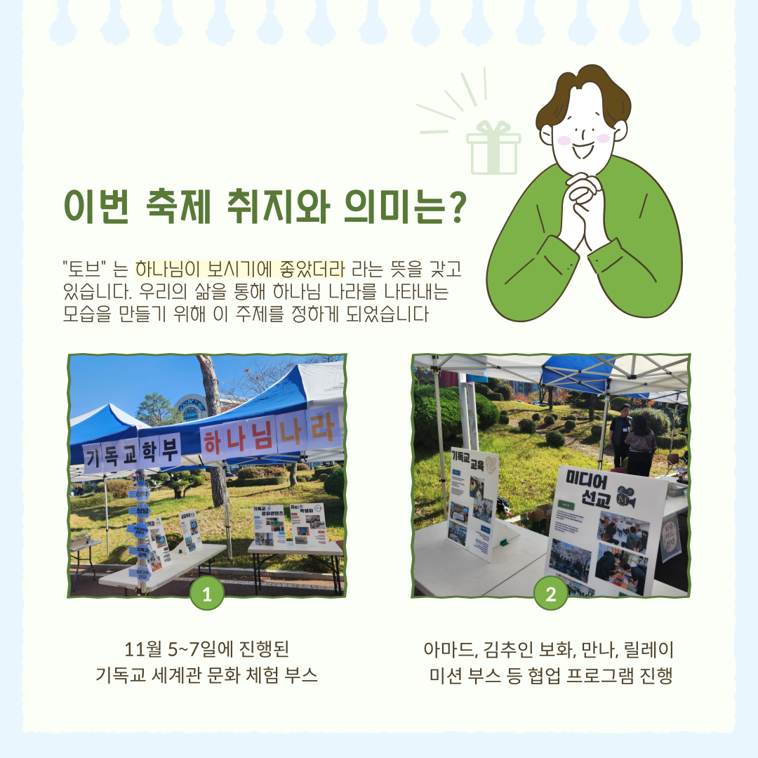 이번 축제 취지와 의미는? 토브는 하나님이 보시기에 좋았더라 라는 뜻을 갖고 있습니다. 우리의 삶을 통해 하나님 나라를 나타내는 모습을 만들기 위해 이 주제를 정하게 되었습니다 11월 5~7일에 진행된 기독교 세계관 문화 체험 부스 아마드, 김추민 보화, 만나, 릴레이 미션 부스 등 협업 프로그램 진행