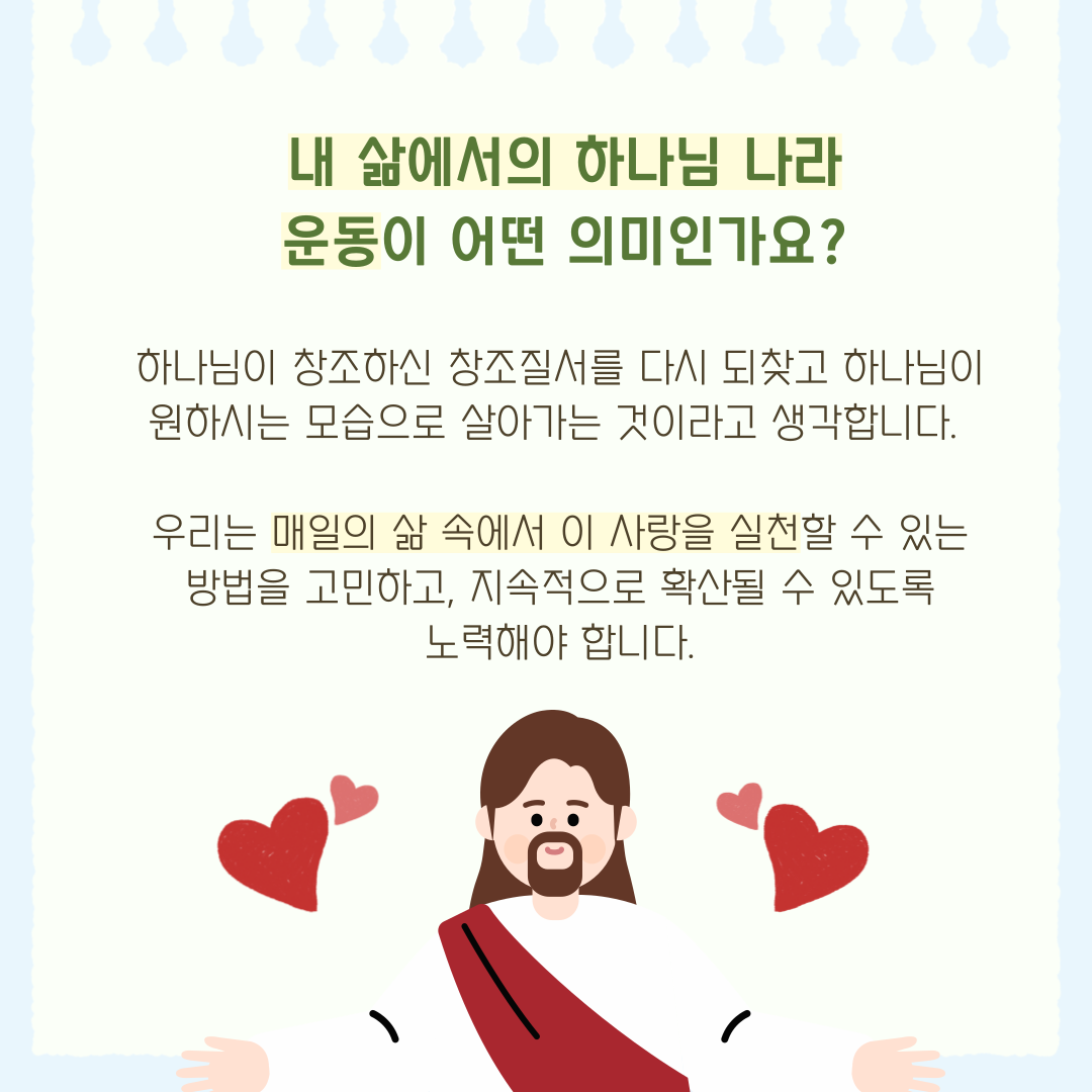 내 삶에서의 하나님 나라 운동이 어떤 의미인가요? 하나님이 창조하신 창조질서를 다시 되찾고 하나님이 원하시는 모습으로 살아가는 것이라고 생각합니다. 우리는 매일의 삶 속에서 사랑을 실천할 수 있는 방법을 고민하고, 지속적으로 확산될 수 있도록 노력해야 합니다.