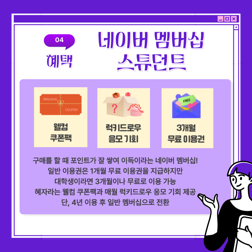구매를 할 때 포인트가 잘 쌓여 이득이라는 네이버 멤버십에서 일반 이용권은 1개월 무료 이용권을 지급하지만  대학생이라면 3개월이나 무료로 이용이 가능하다고 합니다. 혜자라는 웰컴 쿠폰팩과 매월 럭키드로우 응모 기회가 제공되지만 단, 4년 이용 후 일반 멤버십으로 전환된다고 합니다.