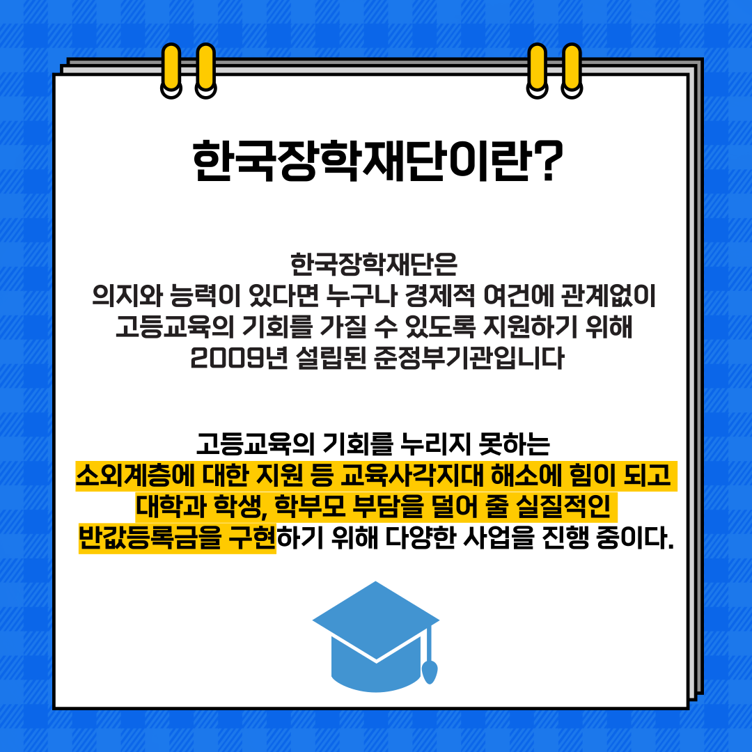 한국장학재단이란? 한국장학재단은 의지와 능력이 있다면 누구나 경제적 여건에 관계없이 고등교육의 기회를 가질 수 있도록 지원하기 위해 2009년 설립된 준정부기관입니다 고등교육의 기회를 누리지 못하는 소외계층에 대한 지원 등 교육사각지대 해소에 힘이 되고 대학과 학생, 학부모 부담을 덜어줄 실질적인 반값등록금을 구현하기 위해 다양한 사업을 진행 중이다.