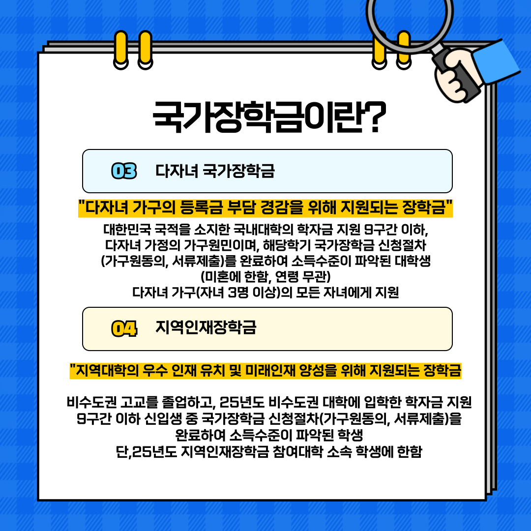  03 다자녀 국가장학금  '다자녀 가구의 등록금 부담 경감을 위해 지원되는 장학금"  대한민국 국적을 소지한 국내대학의 학자금 지원 9구간 이하, 다자녀 가정의 가구원민이며, 해당학기 국가장학금 신청절차 (가구원동의, 서류제출)를 완료하여 소득수준이 파악된 대학생 (미혼에 한함, 연령 무관) 다자녀 가구(자녀 3명 이상)의 모든 자녀에게 지원  04 지역인재장학금  지역대학의 우수 인재 유치 및 미래인재 양성을 위해 지원되는 장학금  비수도권 고교를 졸업하고, 25년도 비수도권 대학에 입학한 학자금 지원 9구간 이하 신입생 중 국가장학금 신청절차(가구원동의, 서류제출)을 완료하여 소득수준이 파악된 학생 단,25년도 지역인재장학금 참여대학 소속 학생에 한함   4. 다자녀 국가장학금 & 지역인재장학금 국가장학금은 대학생들의 학비 부담을 줄이고, 고등교육의 평등한 기회를 제공하기 위해 다양한 유형으로 운영되고 있습니다. 그중에서도 다자녀 국가장학금과 지역인재장학금은 특정 가정 및 지역 학생들을 대상으로 한 맞춤형 지원 제도입니다.