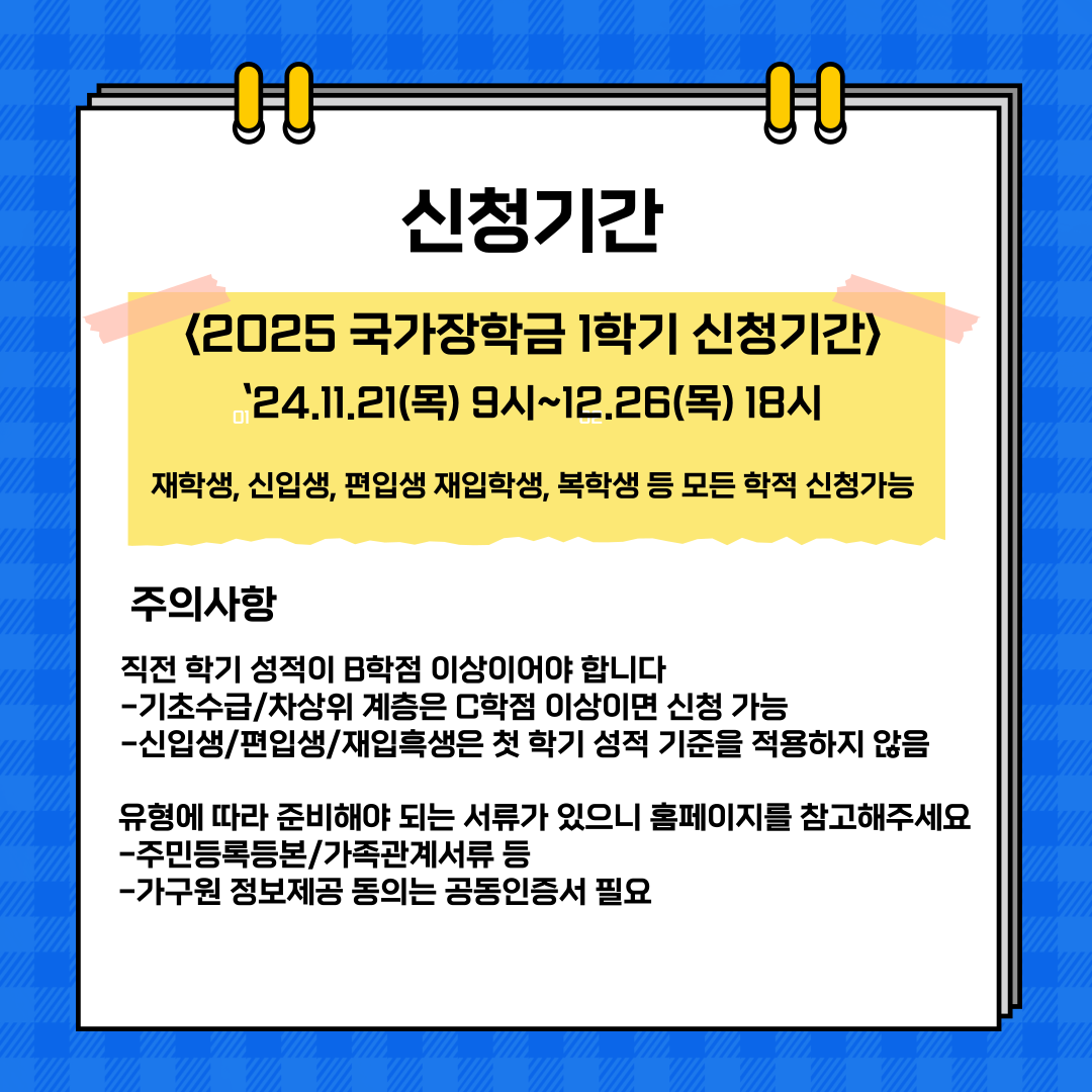 신청기간  <2025 국가장학금 1학기 신청기간> .'24.11.21(목) 9시~12.26(목) 18시  재학생, 신입생, 편입생 재입학생, 복학생 등 모든 학적 신청가능  주의사항 직전 학기 성적이 B학점 이상이어야 합니다 -기초수급/차상위 계층은 C학점 이상이면 신청 가능 -신입생/편입생/재입흑생은 첫 학기 성적 기준을 적용하지 않음  유형에 따라 준비해야 되는 서류가 있으니 홈페이지를 참고해주세요 -주민등록등본/가족관계서류 등 -가구원 정보제공 동의는 공동인증서 필요 