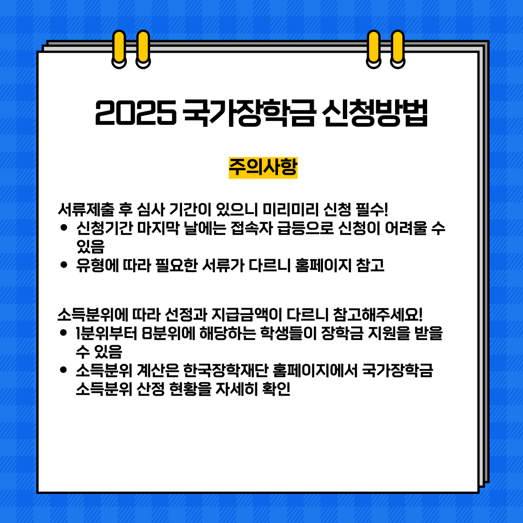  2025 국가장학금 신청방법  주의사항  서류제출 후 심사 기간이 있으니 미리미리 신청 필수! 신청기간 마지막 날에는 접속자 급등으로 신청이 어려울 수 있음 • 유형에 따라 필요한 서류가 다르니 홈페이지 참고  소득분위에 따라 선정과 지급금액이 다르니 참고해주세요! • 1분위부터 8분위에 해당하는 학생들이 장학금 지원을 받을 수 있음 • 소득분위 계산은 한국장학재단 홈페이지에서 국가장학금 소득분위 산정 현황을 자세히 확인 