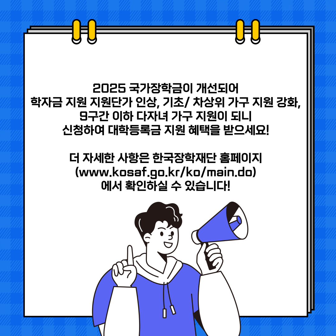 2025 국가장학금이 개선되어 학자금 지원 지원단가 인상, 기초/ 차상위 가구 지원 강화, 9구간 이하 다자녀 가구 지원이 되니 신청하여 대학등록금 지원 혜택을 받으세요!  더 자세한 사항은 한국장학재단 홈페이지 (www.kosaf.go.kr/ko/main.do) 에서 확인하실 수 있습니다! 