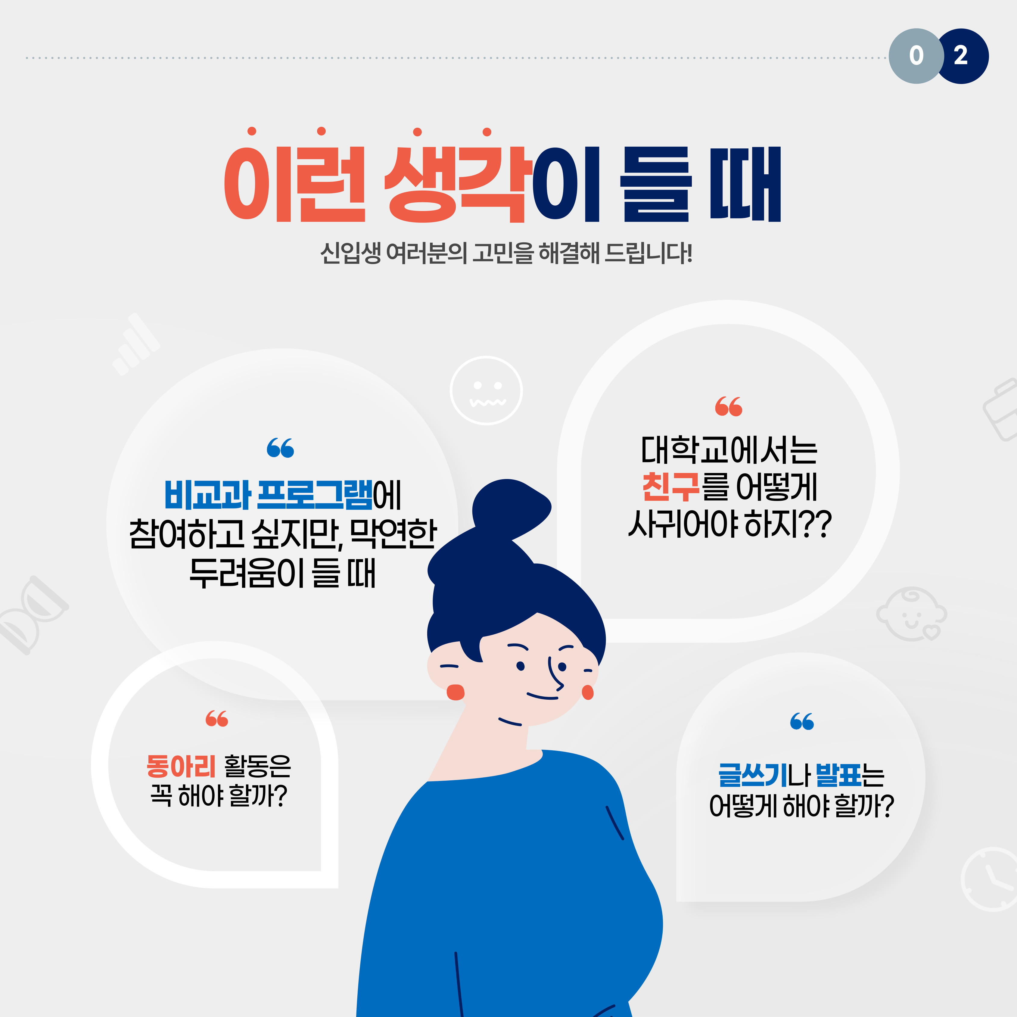 신입생 여러분의 고민을 해결해 드립니다! 대학교에서는 친구를 어떻게 사귀어야 하지?? 비교과 프로그램에 참여하고 싶지만, 막연한 두려움이 들 때 동아리 활동은 꼭 해야 할까? 글쓰기나 발표는 어떻게 해야 할까?
