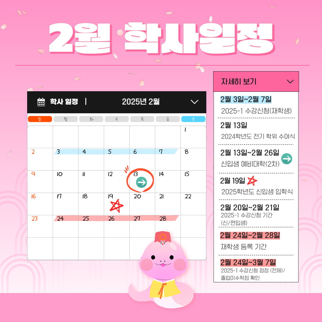 2월 학사 일정  2월 3일~2월 7일 2025-1 수강신청 (재학생), 2월 13일 2024년도 전기 학위 수여식, 2월 13일~2월 26일 신입생 예비 대학 (2차), 2월 19일 2025학년도 신입생 입학식, 2월 20일~2월 21일 2025-1 수강신청 기간 (신/편입생), 2월 24일~2월 28일 재학생 등록 기간, 2월 24일~3월 7일 2025-1 수강신청 정정 (전체)/졸업이수학점 확인