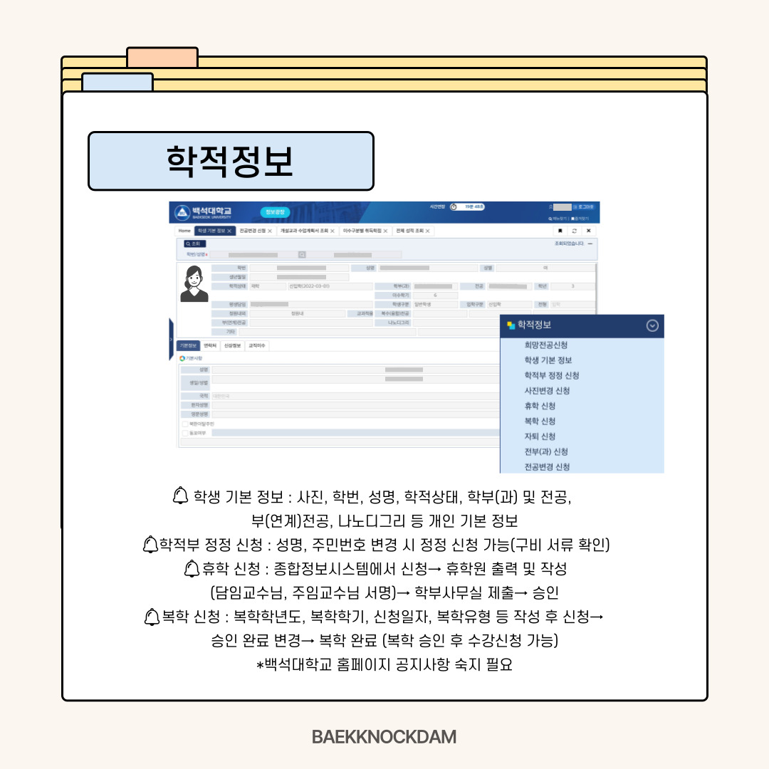 학생 기본 정보-  종합정보시스템 메뉴를 순서대로 소개해 드리자면, 가장 위에 학적 정보가 있습니다. 이곳에서 본인이 올린 증명사진이나 학번, 이름과 같은 기본 정보를 확인할 수 있습니다.  학적부 정정 신청-  본인의 주민번호나 이름이 변경되어 학적부에 새로 올려야 될 때는 ‘학적부 정정 신청’을 클릭하여 구비 서류를 확인하고 정정 신청하시면 됩니다. 기재 사항 변경 상세 사항에서 신청 구분을 확인하고 해당하는 내용을 선택한 후에 신규 버튼을 누르면 신청할 수 있습니다.  휴학 신청-  학교에 다니다 보면 잠시 쉬어갈 시간이 필요할 수 있습니다. 하여 좀 더 쉽게 휴학 신청을 할 수 있는데요. 종합정보시스템에서 휴학 신청 버튼을 누르고 휴학원을 출력 및 작성하여 담임 교수님과 주임교수님께 상담을 받고 서명을 받으시면 됩니다. 이후 학부사무실에 제출해 승인을 받으면 휴학 처리됩니다. 휴학원 작성 시에도 휴학의 의도와 목표에 대해 상세한 사유를 적으면 승인될 가능성이 높아지니 유의하시면 좋겠습니다. 자세한 안내 사항은 종합정보시스템이나 공지 사항을 확인하시길 바랍니다.  복학 신청-  다시 학교에 돌아오는 복학 신청도 할 수 있습니다. 복학 학년도, 복학 학기, 신청 일자, 복학유형 등 복학 신청 정보를 확인하고 신청 버튼을 누르시면 됩니다. 이후 학부에서 승인하여 처리상태가 승인 완료로 변경되면 복학이 된 겁니다. 복학 승인을 받아야 수강 신청이 가능하기에 해당 학기 수강 신청 기간 전에 신청하셔서 승인 여부를 확인하시기를 바랍니다. 복학 또한 백석대학교 홈페이지 공지사항을 필히 숙지하시고 실행하시길 바랍니다.