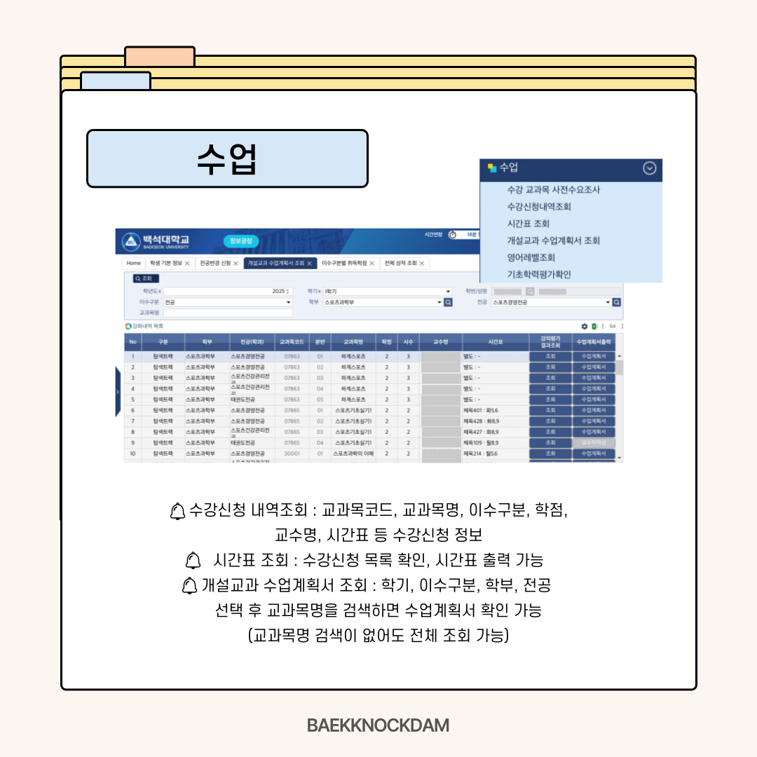 수강신청 내역 및 시간표 조회-  다음으로 수업 메뉴입니다. 매학기마다 수강 신청을 하고 후에 교과목 코드나 교과목명, 이수 구분, 학점, 교수명, 시간표와 같은 수강 신청 정보를 조회할 수 있습니다. 수강 신청 목록을 확인하고 시간표도 출력할 수 있습니다.  개설교과 수업계획서 조회-  수강 신청 전에 학기마다 개설된 교과목의 수업계획서도 조회할 수 있습니다. 학기, 이수 구분, 학부, 전공을 선택하고 교과목명을 검색하면 확인할 수 있습니다.  교과목명을 몰라도 본인 전공의 개설된 수업 계획서를 모두 확인할 수 있습니다. 교과목명을 제외하고 필수 선택 후 조회하면 가능합니다. 수업의 내용과 목표에 대해 궁금할 때 활용하면 시간표를 짜기에도 도움이 많이 됩니다. 수강 신청 기간 이후나 학기 중에도 수업계획서를 확인할 수 있으니 기억해 두시면 좋을 거 같습니다.
