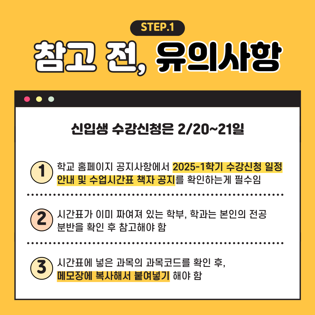 STEP.1 참고 전, 유의사항 신입생 수강신청은 2/20~21일 학교 홈페이지 공지사항에서 2025-1학기 수강신청 일정 안내 및 수업시간표 책자 공지를 확인하는게 필수임 시간표가 이미 짜여져 있는 학부, 학과는 본인의 전공 분반을확인 후 참고해야 함 시간표에 넣은 과목의 과목코드를 확인 후, 메모장에 복사해서 붙여넣기 해야 함