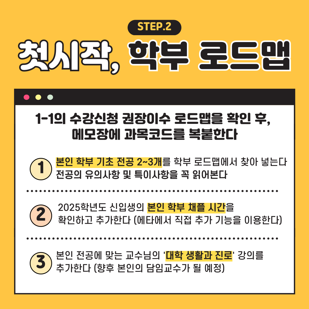 첫시작 STEP.2 학부 로드맵 1-1의 수강신청 권장이수 로드맵을 확인 후, 메모장에 과목코드를 복붙한다 1본인 학부 기초 전공 2~3개를 학부 로드맵에서 찾아 넣는다 전공의 유의사항 및 특이사항을 꼭 읽어본다 2025학년도 신입생의 본인 학부 채플 시간을 확인하고 추가한다 (에타에서 직접 추가 기능을 이용한다) 본인 전공에 맞는 교수님의 '대학 생활과 진로' 강의를 추가한다 (향후 본인의 담임교수가 될 예정)