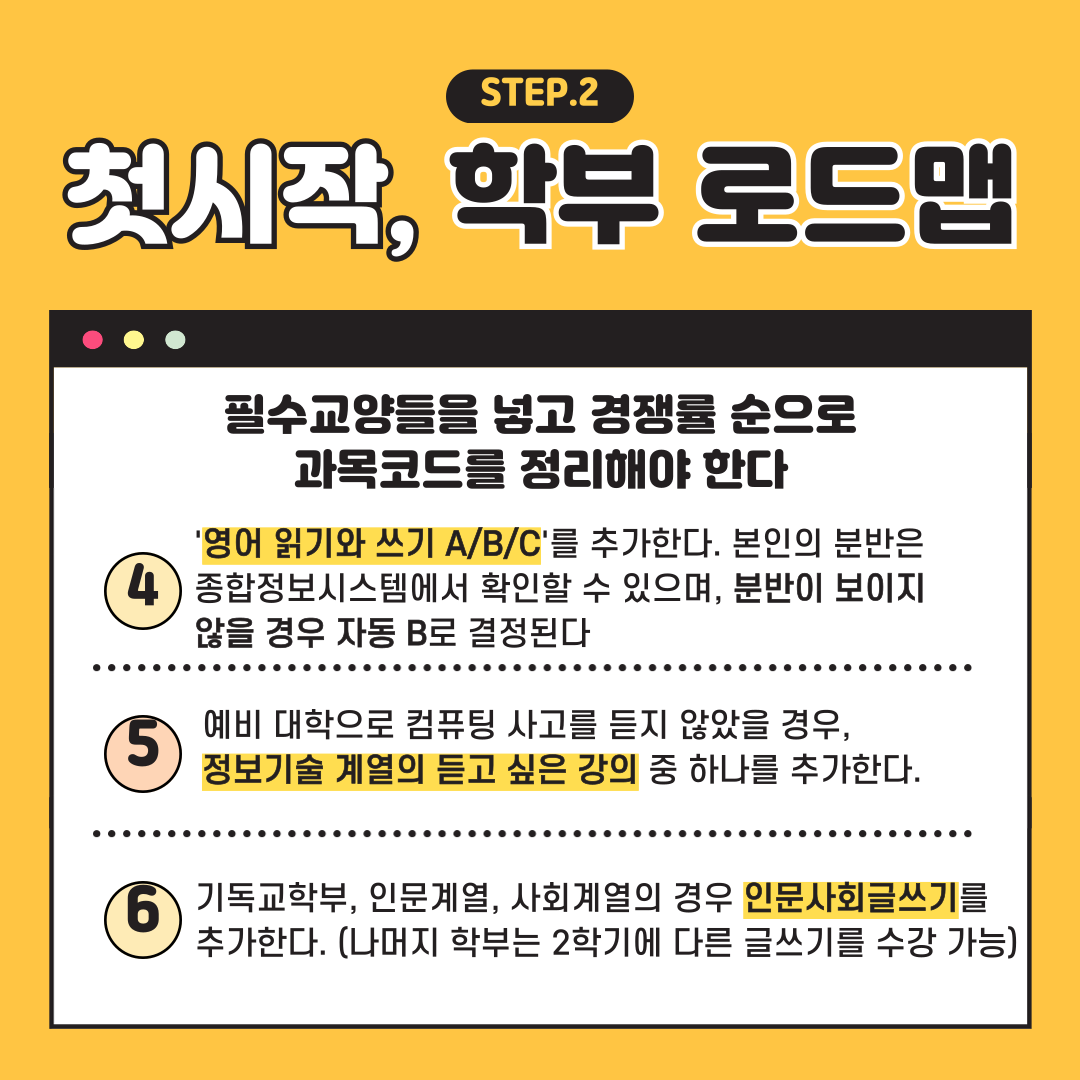 첫시작 STEP.2 학부 로드맵 필수교양들을 넣고 경쟁률 순으로 과목코드를 정리해야 한다 영어 읽기와 쓰기 A/B/C'를 추가한다. 본인의 분반은 종합정보시스템에서 확인할 수 있으며, 분반이 보이지 않을 경우 자동 B로 결정된다 예비 대학으로 컴퓨팅 사고를 듣지 않았을 경우 정보기술 계열의 듣고 싶은 강의 중 하나를 추가한다 기독교학부, 인문계열, 사회계열의 경우 인문사회글쓰기를 추가한다. (나머지 학부는 2학기에 다른 글쓰기를 수강 가능)