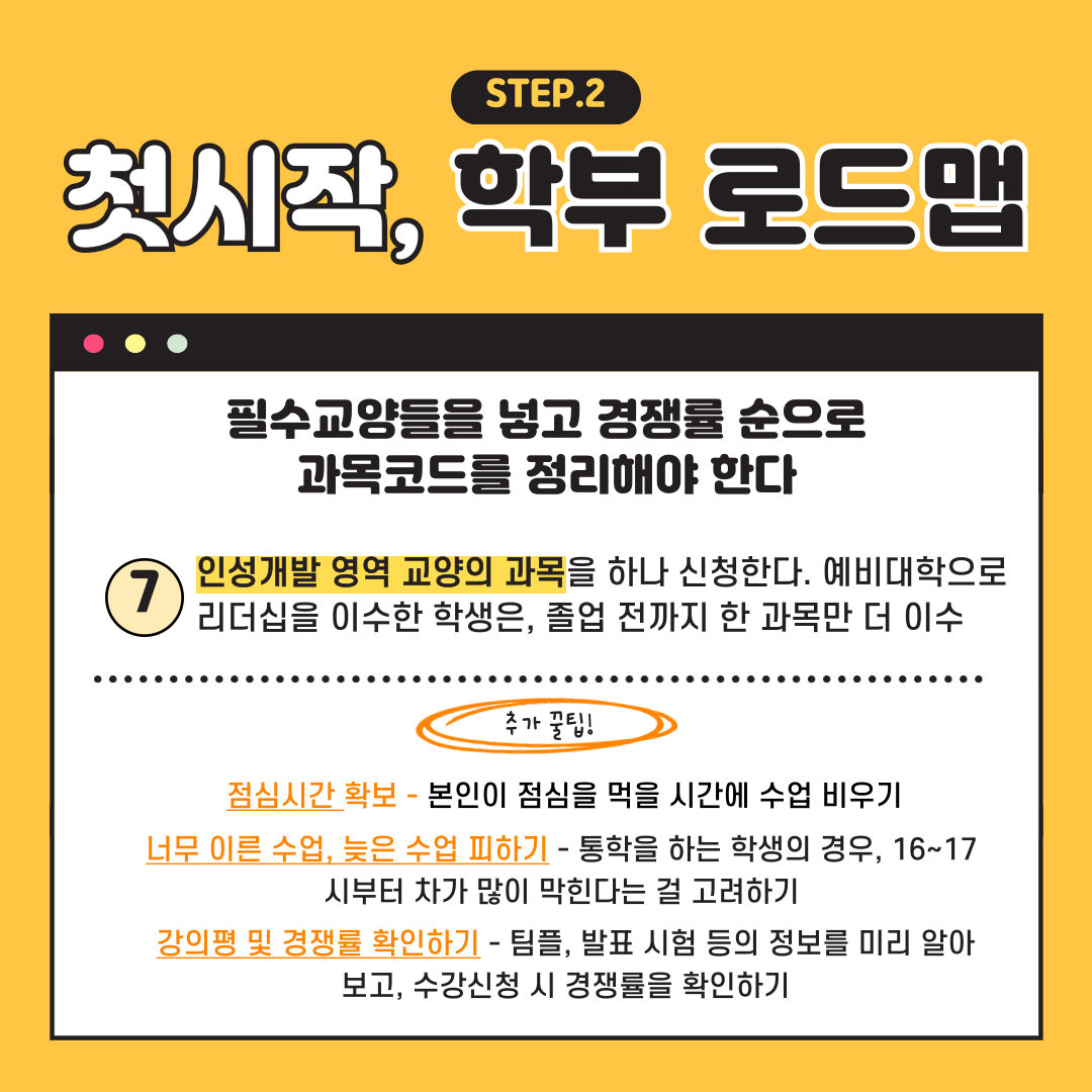 첫시작 STEP.2 학부 로드맵 필수교양들을 넣고 경쟁률 순으로 과목코드를 정리해야 한다 인성개발 영역 교양의 과목을 하나 신청한다. 예비대학으로 리더십을 이수한 학생은, 졸업 전까지 한 과목만 더 이수 추가 꿀팁! 점심시간 확보-본인이 점심을 먹을 시간에 수업 비우기 너무 이른 수업, 늦은 수업 피하기 -통학을 하는 학생의 경우, 16~17 시부터 차가 많이 막힌다는 걸 고려하기 강의평 및 경쟁률 확인하기 -팀플, 발표 시험 등의 정보를 미리 알아 보고, 수강신청 시 경쟁률을 확인하기