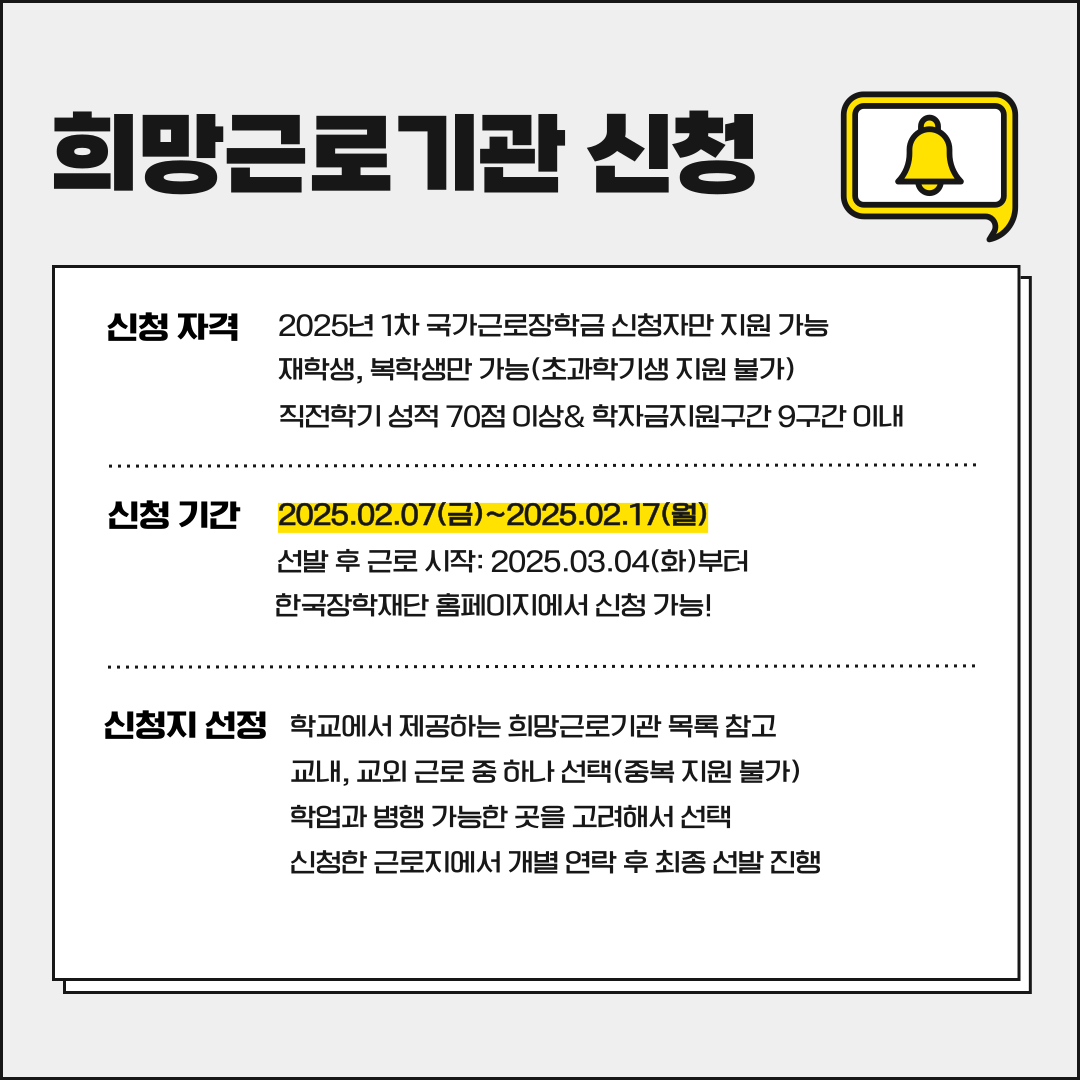 희망근로기관 신청 신청 자격 2025년 1차 국가근로장학금 신청자만 지원 가능 재학생, 복학생만 가능(초과학기생 지원 불가) 직전학기 성적 70점 이상& 학자금지원구간 9구간 이내 신청 기간 2025.02.07(금)~2025.02.17(월) 선발 후 근로 시작: 2025.03.04(화)부터 한국장학재단 홈페이지에서 신청 가능! 신청지 선정 학교에서 제공하는 희망근로기관 목록참고 교내, 교외 근로 중하나 선택(중복 지원 불가) 학업과 병행 가능한 곳을 고려해서 선택 신청한 근로지에서 개별 연락 후 최종 선발 진행