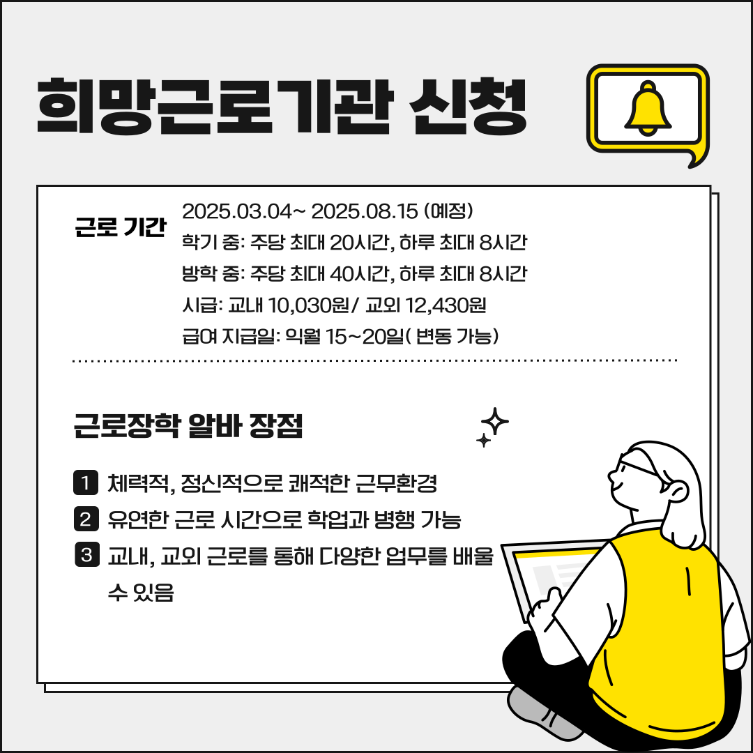 희망근로기관 신청 근로 기간 2025.03.04~ 2025.08.15 (예정) 학기 중: 주당 최대 20시간, 하루 최대 8시간 방학 중: 주당 최대 40시간, 하루 최대 8시간 시급: 교내 10,030원/ 교외 12,430원 급여 지급일: 익월 15~20일( 변동 가능) 근로장학 알바 장점 1 체력적, 정신적으로 쾌적한 근무환경 2 유연한 근로 시간으로 학업과 병행 가능 3 교내, 교외 근로를 통해 다양한 업무를 배울 수 있음