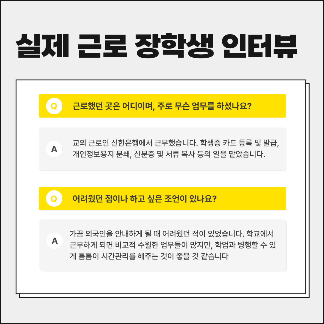 실제 근로 장학생 인터뷰 근로했던 곳은 어디이며, 주로 무슨 업무를 하셨나요? A 교외 근로인 신한은행에서 근무했습니다. 학생증 카드 등록 및 발급, 개인정보용지 분쇄, 신분증 및 서류 복사 등의 일을 맡았습니다. 어려웠던 점이나 하고 싶은 조언이 있나요? A 가끔 외국인을 안내하게 될 때 어려웠던 적이 있었습니다. 학교에서 근무하게 되면 비교적 수월한 업무들이 많지만, 학업과 병행할 수 있 게 틈틈이 시간관리를 해주는 것이 좋을 것 같습니다