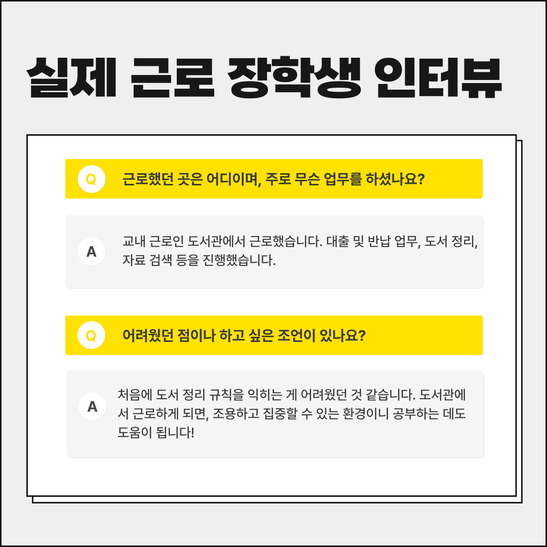 실제 근로 장학생 인터뷰 근로했던 곳은 어디이며, 주로 무슨 업무를 하셨나요? A 교내 근로인 도서관에서 근로했습니다. 대출 및 반납 업무, 도서 정리, 자료 검색 등을 진행했습니다. 어려웠던 점이나 하고 싶은 조언이 있나요? A 처음에 도서 정리 규칙을 익히는 게 어려웠던 것 같습니다. 도서관에 서 근로하게 되면, 조용하고 집중할 수 있는 환경이니 공부하는 데도 도움이 됩니다!