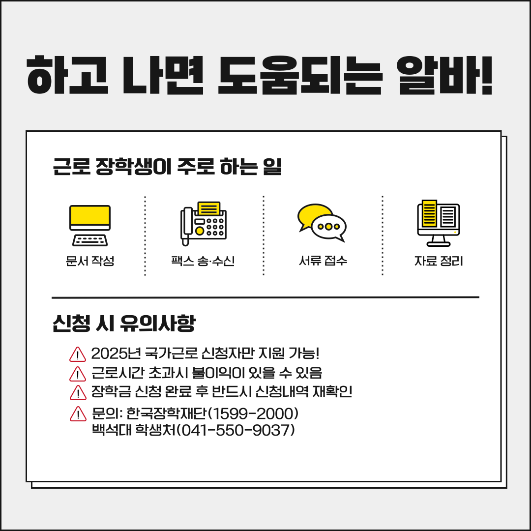 하고 나면 도움되는 알바! 근로 장학생이 주로 하는 일 문서작성 팩스 송.수신 서류 접수 자료 정리 신청 시 유의사항 스2025년 국가근로 신청자만 지원 가능! 스 근로시간 초과시 불이익이 있을 수 있음 장학금 신청 완료 후반드시 신청내역 재확인 스 문의: 한국장학재단(1599-2000) 백석대 학생처(041-550-9037)