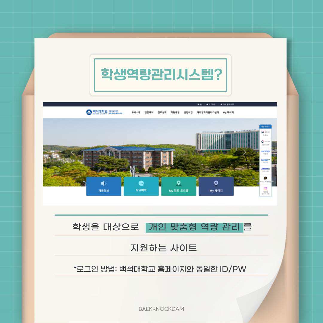 그럼, 학생 역량 관리시스템이란 학생을 대상으로 개인 맞춤형 역량 관리를 지원하는 사이트라고 합니다. 로그인하는 방법은 백석대학교 홈페이지 로그인처럼 동일한 아이디와 비밀번호를 사용하시면 됩니다. 홈페이지에서 학생 역량 관리시스템을 접속해 로그인하거나, 포털시스템에 로그인하여 접속하는 방법도 있으니 편한 방법으로 이용하시면 좋을 것 같습니다.