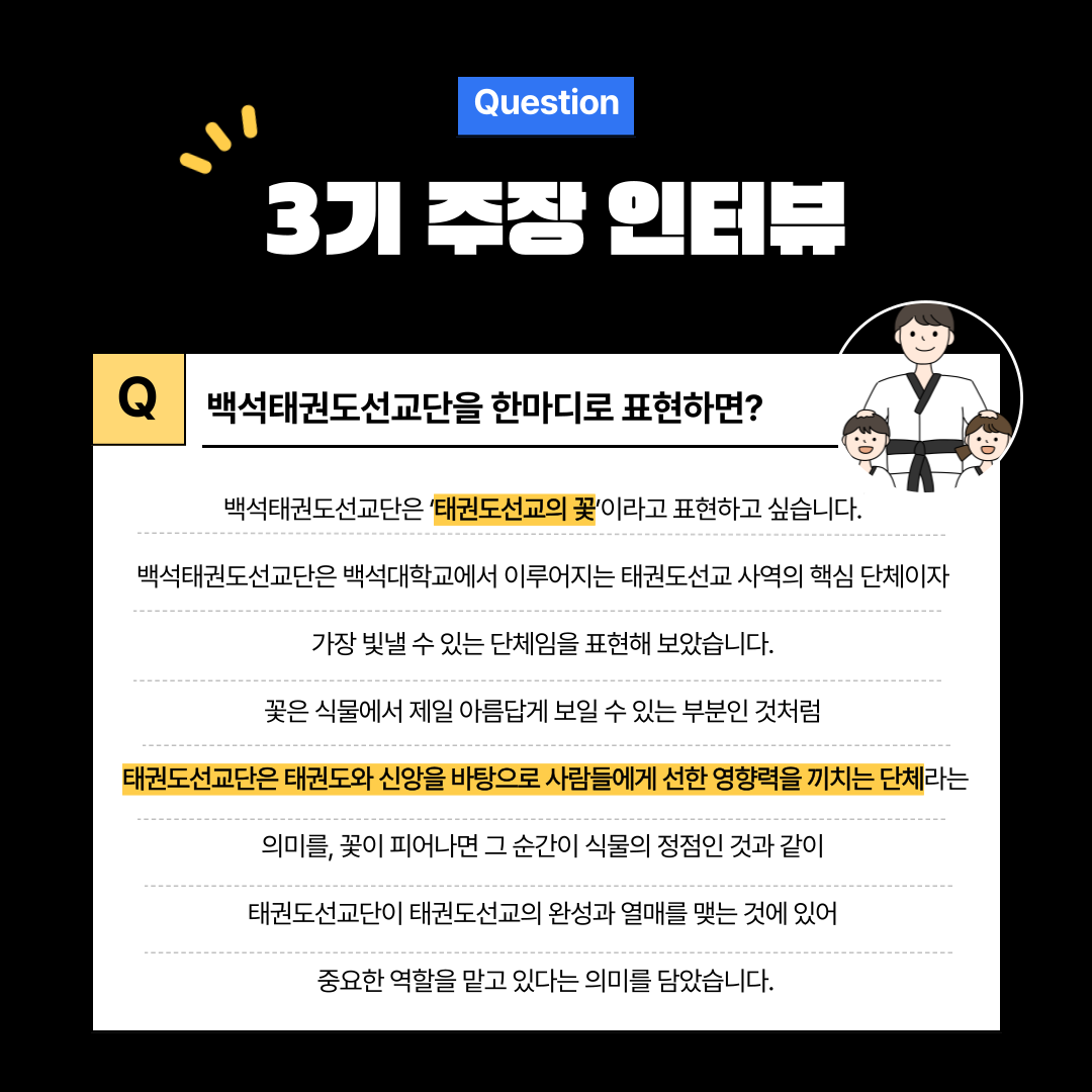 Question  3기 주장 인터뷰  백석태권도선교단을 한마디로 표현하면?  백석태권도선교단은 ' 태권도선교의 꽃'이라고 표현하고 싶습니다.   백석태권도선교단은 백석대학교에서 이루어지는 태권도선교 사역의 핵심 단체이자  가장 빛낼 수 있는 단체임을 표현해 보았습니다. 꽃은 식물에서 제일 아름답게 보일 수 있는 부분인 것처럼  태권도선교단은 태권도와 신앙을 바탕으로 사람들에게 선한 영향력을 끼치는 단체라는  의미를, 꽃이 피어나면 그 순간이 식물의 정점인 것과 같이  태권도선교단이 태권도선교의 완성과 열매를 맺는 것에 있어  중요한 역할을 맡고 있다는 의미를 담았습니다. 