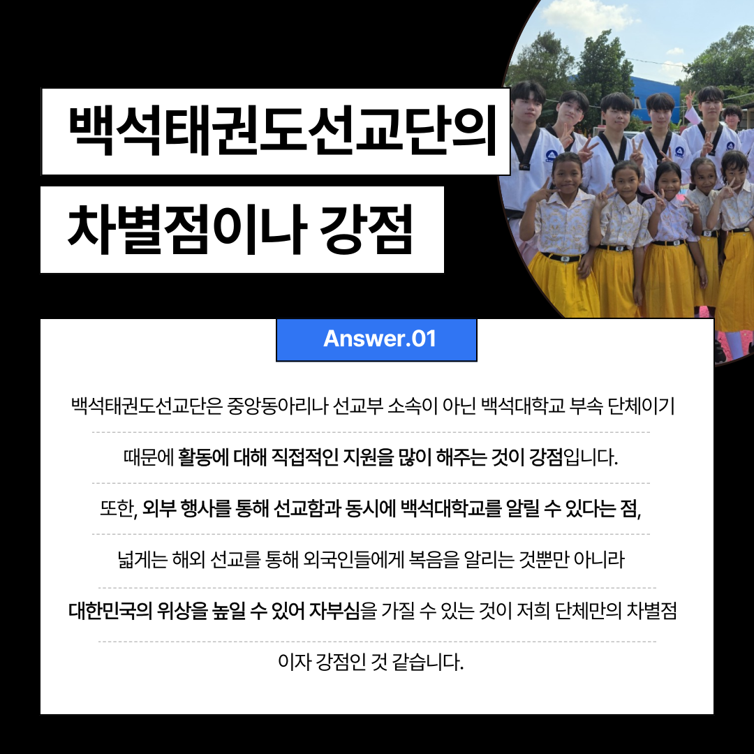 백석태권도선교단의  차별점이나 강점  Answer.01  백석태권도선교단은 중앙동아리나 선교부 소속이 아닌 백석대학교 부속 단체이기  때문에 활동에 대해 직접적인 지원을 많이 해주는 것이 강점입니다.  또한, 외부 행사를 통해 선교함과 동시에 백석대학교를 알릴 수 있다는 점  넓게는 해외 선교를 통해 외국인들에게 복음을 알리는 것뿐만 아니라  대한민국의 위상을 높일 수 있어 자부심을 가질 수 있는 것이 저희 단체만의 차별점  이자 강점인 것같습니다. 