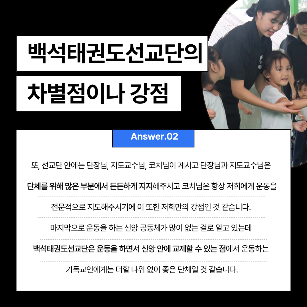 백석태권도선교단의  차별점이나 강점  Answer.02  또, 선교단 안에는 단장님, 지도교수님, 코치님이 계시고 단장님과 지도교수님은  단체를 위해 많은 부분에서 든든하게 지지해주시고 코치님은 항상 저희에게 운동을  전문적으로 지도해주시기에 이 또한 저희만의 강점인 것 같습니다.  마지막으로 운동을 하는 신앙 공동체가 많이 없는 걸로 알고 있는데  백석태권도선교단은 운동을 하면서 신앙 안에 교제할 수 있는 점에서 운동하는  기독교인에게는 더할 나위 없이 좋은 단체일 것 같습니다. 