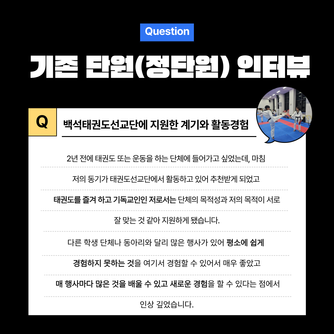 Question 기존 단원(정단원) 인터뷰 백석태권도선교단에 지원한 계기와 활동경험 2년 전에 태권도 또는 운동을 하는 단체에 들어가고 싶었는데, 마침 저의 동기가 태권도선교단에서 활동하고 있어 추천받게 되었고 태권도를 즐겨 하고 기독교인인 저로서는 단체의 목적성과 저의 목적이 서로 잘 맞는 것 같아 지원하게 됐습니다. 다른 학생 단체나 동아리와 달리 많은 행사가 있어 평소에 쉽게 경험하지 못하는 것을 여기서 경험할 수 있어서 매우 좋았고 매 행사마다 많은 것을 배울 수 있고 새로운 경험을 할 수 있다는 점에서 인상 깊었습니다.