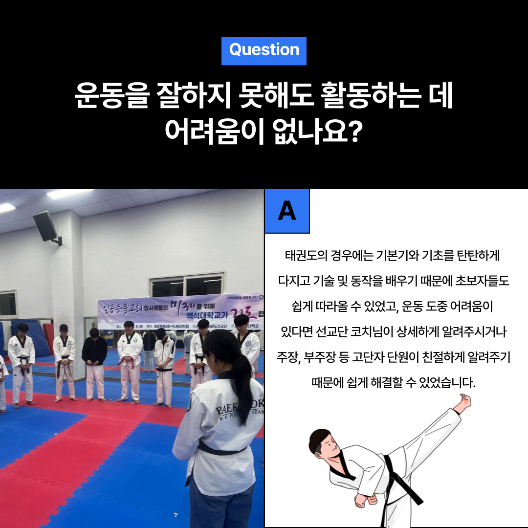 Question  운동을 잘하지 못해도 활동하는 데 어려움이 없나요?  A  태권도의 경우에는 기본기와 기초를 탄탄하게 다지고 기술 및 동작을 배우기 때문에 초보자들도 쉽게 따라올 수 있었고, 운동 도중 어려움이 있다면 선교단 코치님이 상세하게 알려주시거나 주장, 부주장 등 고단자 단원이 친절하게 알려주기 때문에 쉽게 해결할 수 있었습니다. 