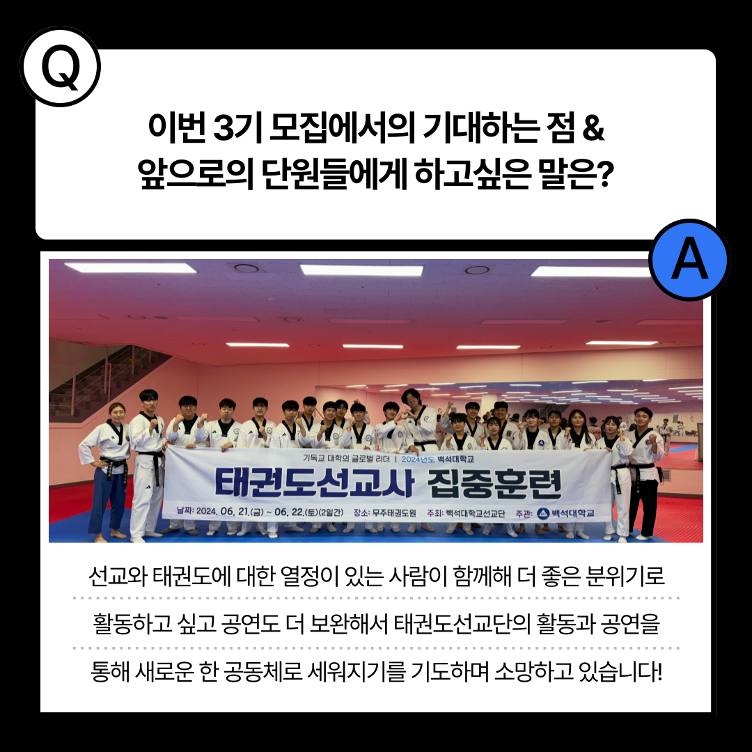 이번 3기 모집에서의 기대하는점& 앞으로의 단원들에게 하고싶은 말은?  A  기독교 대학의 글로벌 리더 1 2024년도 백석대학교  태권도선교사 집중훈련  날짜: 2024. 06, 21.(급) ~ 06, 22.(토)( 2일간) 장소: 무주태권도원 주최: 백석대학교선교단 주관:  백석대학교  선교와 태권도에 대한 열정이 있는 사람이 함께해 더 좋은 분위기로  활동하고 싶고 공연도 더 보완해서 태권도선교단의 활동과 공연을  통해 새로운 한 공동체로 세워지기를 기도하며 소망하고 있습니다! 