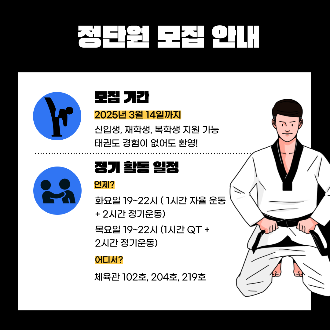 정단원 모집 안내  모집 기칸  2025년 3월 14일까지  신입생, 재학생, 복학생 지원 가능 태권도 경험이 없어도 환영!  정기 활동 일정  언제?  화요일 19~22시 (1시간 자율 운동 +2시간 정기운동) 목요일 19~22시 (1시간 QT+ 2시간 정기운동)  어디서?  체육관 102호, 204호, 219호 