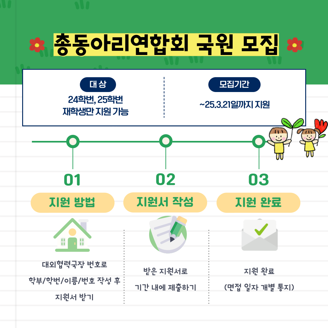 총동아리연합회 국원 모집   대상 24학번, 25학번 재학생만 지원 가능   모집기간   ~25.3.21일까지 지원   01   02   03   지원 방법   지원서 작성   지원 완료   대외협력국장 번호로   학부/학번/이름/번호 작성 후 지원서 받기   받은 지원서로 기간 내에 제출하기   지원 완료 (면접 일자 개별 통지)