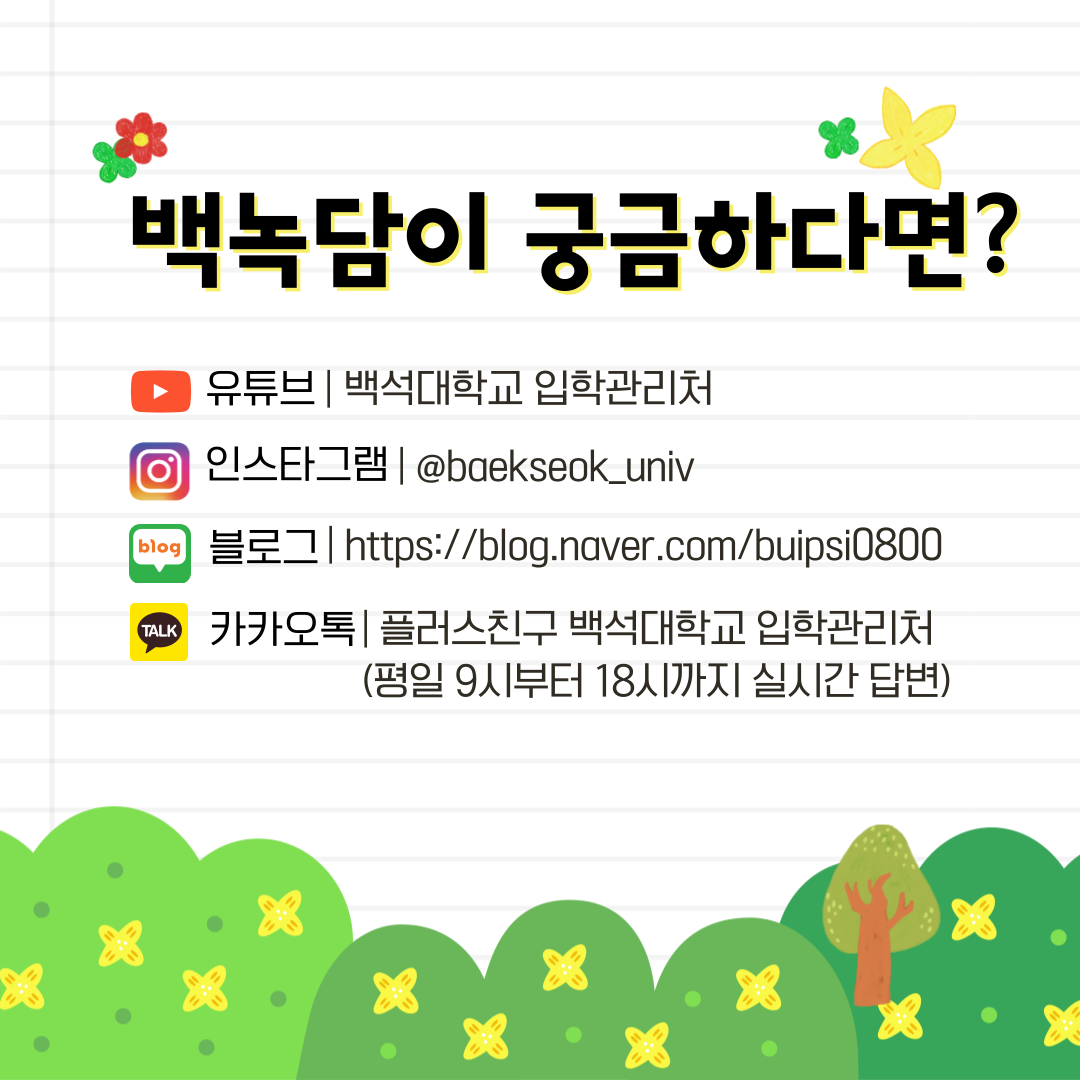 백녹담이   궁금하다면?   유튜브| 백석대학교 입학관리처   인스타그램| @baekseok univ   블로그 / https://blog.naver.com/buipsi0800 카카오톡| 플러스친구 백석대학교 입학관리처 (평일 9시부터 18시까지 실시간 답변)