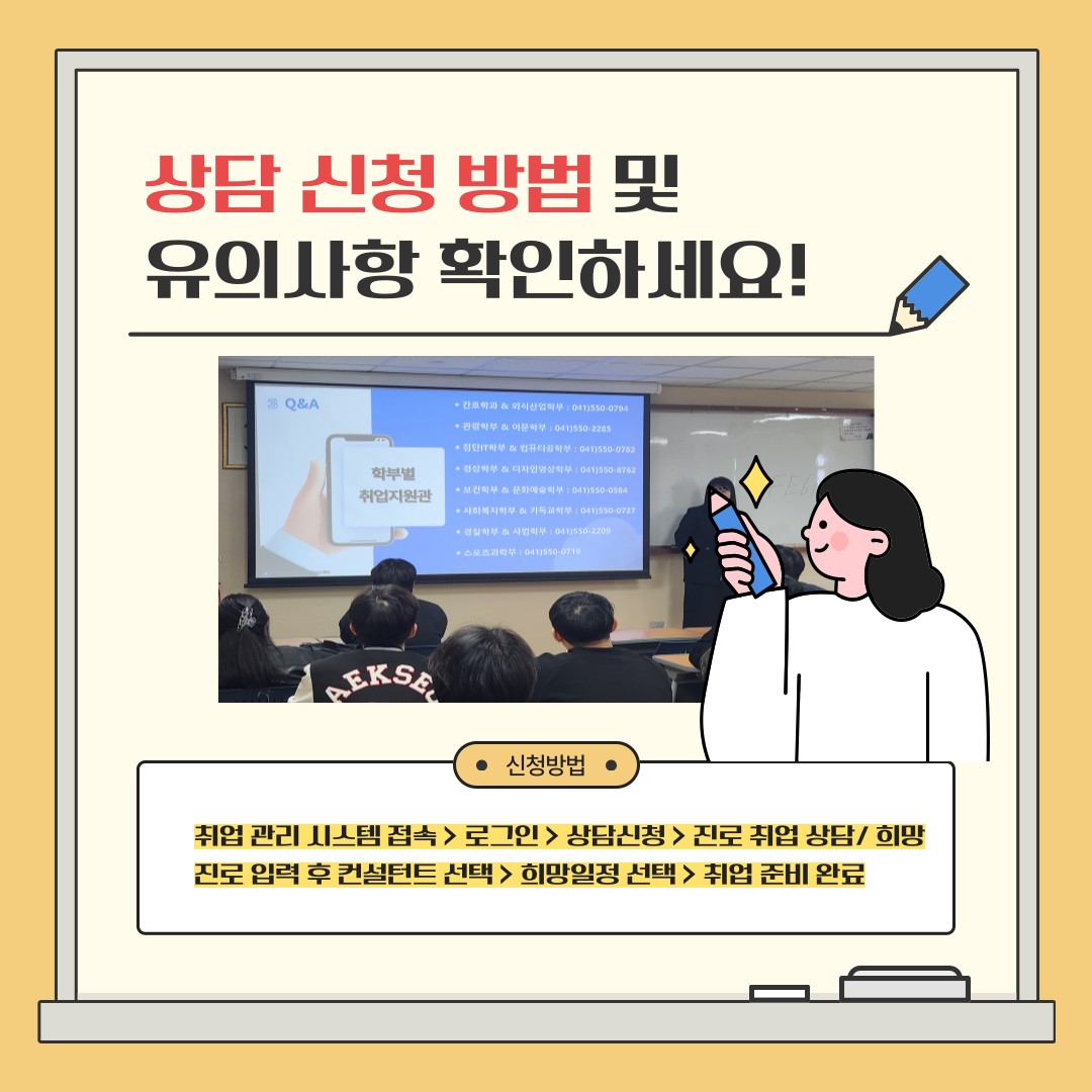 상담 신청 방법 및 유의사항 확인하세요!  취업 관리 시스템 접속 > 로그인 > 상담신청 > 진로 취업 상담/ 희망 진로 입력 후 컨설턴트 선택 > 희망일정 선택 > 취업 준비 완료