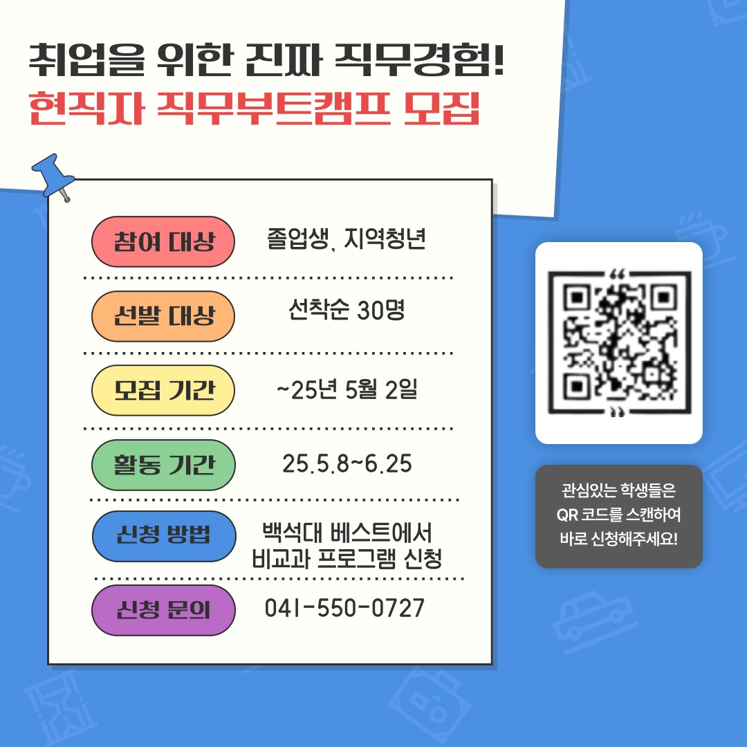 취업을 위한 진짜 직무경험!  현직자 직무부트캠프 모집  참여 대상  졸업생. 지역청년  선발 대상  선착순 30명  모집 기간  ~25년 5월 2일  활동 기간  25.5.8~6.25  관심있는 학생들은 QR코드를 스캔하여 바로신청해주세요!  신청 방법  백석대 베스트에서 비교과 프로그램 신청  신청 문의  041-550-0727