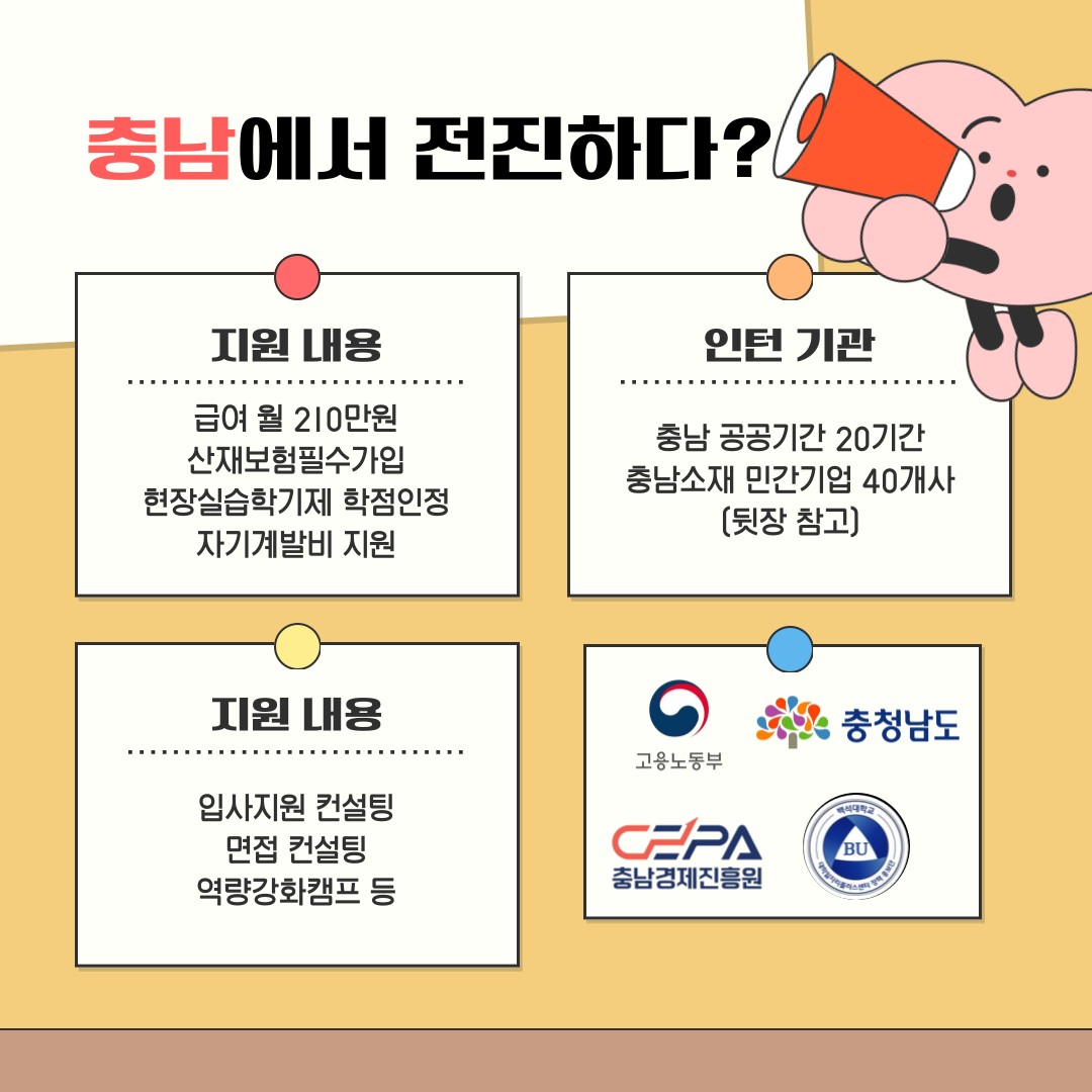 충남에서 전진하다?   지원 내용   인턴 기관   급여 월 210만원 산재보험필수가입 현장실습학기제 학점인정 자기계발비 지원   충남 공공기간 20기간 충남소재 민간기업 40개사 (뒷장 참고)   지원 내용   충청남도   고용노동부   입사지원 컨설팅 면접 컨설팅 역량강화캠프 등   CPA 충남경제진흥원   BU