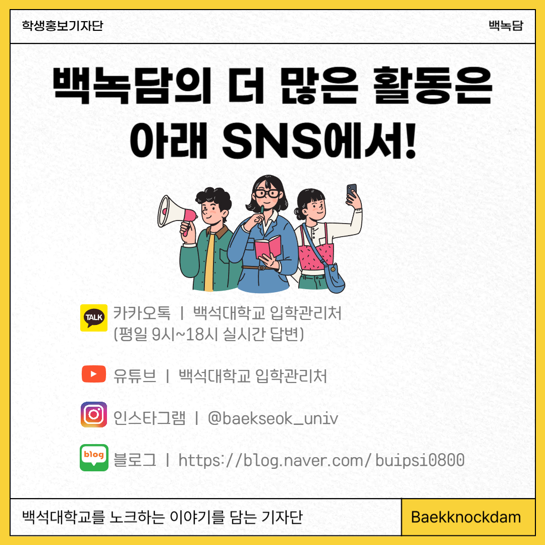 백녹담의 더 많은 활동은 아래 SNS에서!  카카오톡ㅣ백석대학교 입학관리처 (평일 9시~18시 실시간 답변)  유튜브ㅣ백석대학교 입학관리처  인스타그램ㅣ@baekseok_univ  블로그ㅣhttps://blog.naver.com/buipsi0800