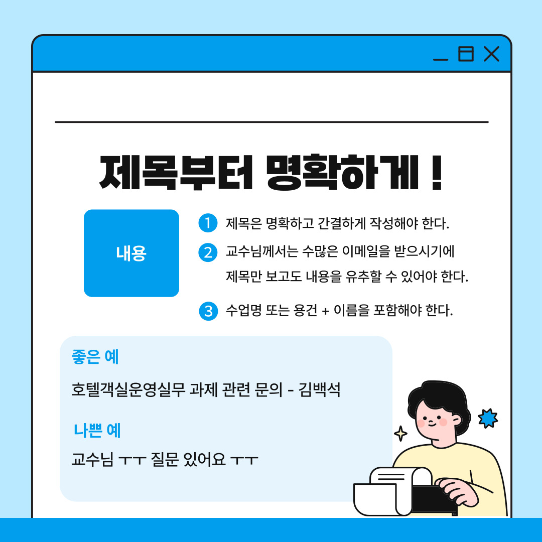 첫 번째는 이메일의 제목을 명확하게 작성해야 한다는 것입니다. 교수님은 여러 수업을 담당하며 수많은 학생들과 소통하기에 제목만 보고도 메일의 내용을 파악할 수 있어야 합니다. 이메일의 제목에는 과목명과 용건을 간단하게 작성하는 것이 좋습니다. 예를 들어 ‘호텔객실운영실무 과제 관련 문의 – 김백석’과 같이 작성하면 메일을 열기 전에 무슨 수업의 어떤 내용인지 명확하게 알 수 있습니다. 반면으로 ‘교수님 ㅜㅜ 질문 있어요 ㅜㅜ’와 같은 모호한 제목은 쓰지 않는 것이 좋습니다.