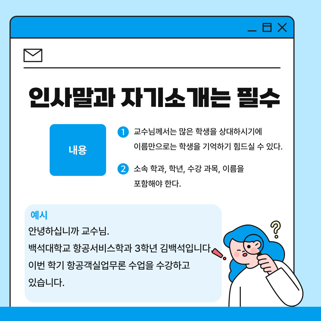 두 번째는 인사말과 자기소개는 기본적인 예의라는 점입니다. 교수님은 모든 학생의 이름과 얼굴을 기억하는 것이 어렵기 때문에 메일의 서두에 자신의 소속 학과, 학년, 이룸, 그리고 수강 중인 과목을 작성해야 합니다. 예를 들어 ‘안녕하십니까 교수님, 백석대학교 항공서비스학과 3학년 김백석입니다. 이번 학기 항공객실업무론 수업을 수강하고 있습니다.’와 같은 문장으로 메일의 내용을 시작하는 것이 바람직하다고 할 수 있습니다.